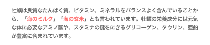 牡蠣は良質なたんぱく質、ビタミン、ミネラルをバランスよく含んでいることから、「海のミルク」「海の玄米」とも言われています。牡蠣の栄養成分には元気な体に必要なアミノ酸や、スタミナの鍵をにぎるグリコーゲン、タウリン、亜鉛が豊富に含まれています。