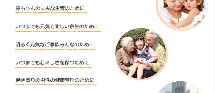 赤ちゃんの丈夫な生育のために　いつまでも元気で楽しい余生のために　明るく元気なご家族皆のために　いつまでも若々しさを保つために　働き盛りの男性の健康管理のために