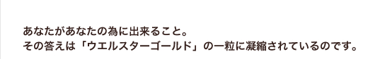 あなたがあなたの為に出来ること。その答えは「ウエルスターゴールド」の一粒に凝縮されているのです。